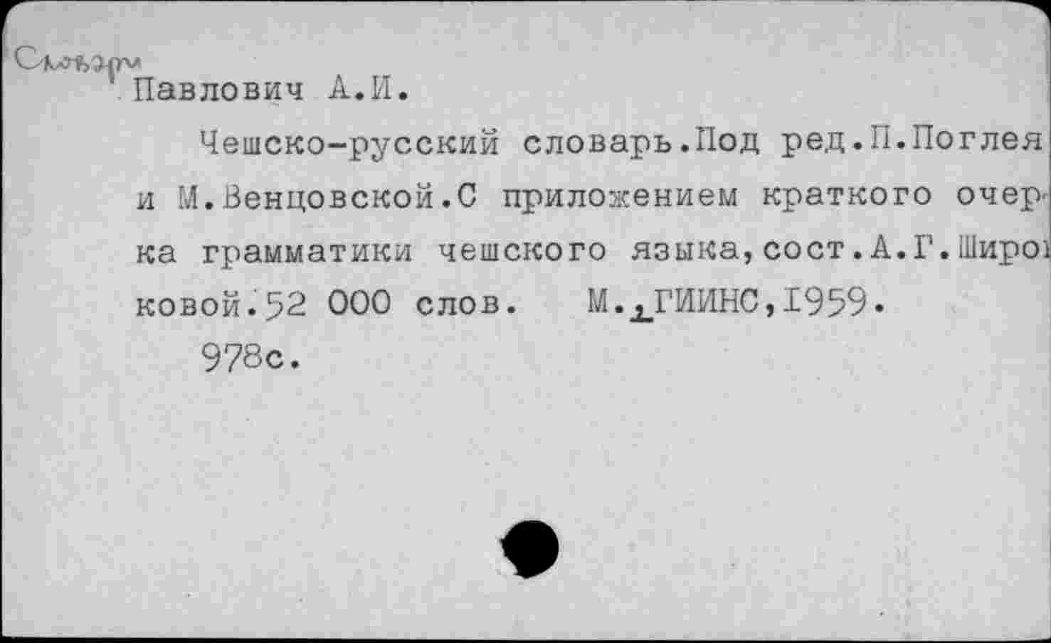 ﻿Павлович А.И.
Чешско-русский словарь.Под ред.П.Поглея и М.Венцовской.С приложением краткого очер^ ка грамматики чешского языка, сост. А.Г. Широ) ковой-52 ООО слов. М.ХГИИНС,1959.
978с.